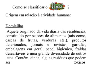 Como se classificar o            ?
Origem em relação à atividade humana:

Domiciliar
 Aquele originado da vida diária das residências,
constituído por setores de alimentos (tais como,
cascas de frutas, verduras etc.), produtos
deteriorados, jornais e revistas, garrafas,
embalagens em geral, papel higiênico, fraldas
descartáveis e uma grande diversidade de outros
itens. Contém, ainda, alguns resíduos que podem
ser                                      tóxicos.
 