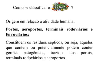 Como se classificar o           ?


Origem em relação à atividade humana:
Portos, aeroportos, terminais rodoviários e
ferroviários:
Constituem os resíduos sépticos, ou seja, aqueles
que contêm ou potencialmente podem conter
germes patogênicos, trazidos aos portos,
terminais rodoviários e aeroportos.
 
