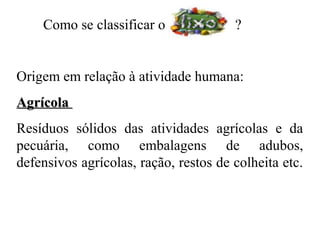 Como se classificar o              ?


Origem em relação à atividade humana:
Agrícola
Resíduos sólidos das atividades agrícolas e da
pecuária, como embalagens de adubos,
defensivos agrícolas, ração, restos de colheita etc.
 