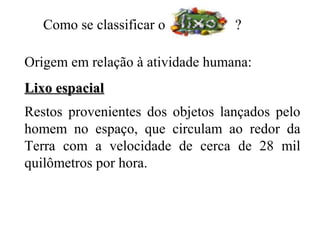 Como se classificar o          ?

Origem em relação à atividade humana:
Lixo espacial
Restos provenientes dos objetos lançados pelo
homem no espaço, que circulam ao redor da
Terra com a velocidade de cerca de 28 mil
quilômetros por hora.
 