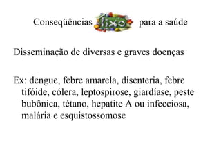 Conseqüências               para a saúde


Disseminação de diversas e graves doenças

Ex: dengue, febre amarela, disenteria, febre
 tifóide, cólera, leptospirose, giardíase, peste
 bubônica, tétano, hepatite A ou infecciosa,
 malária e esquistossomose
 
