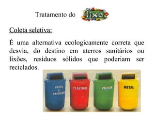 Tratamento do

Coleta seletiva:
É uma alternativa ecologicamente correta que
desvia, do destino em aterros sanitários ou
lixões, resíduos sólidos que poderiam ser
reciclados.
 