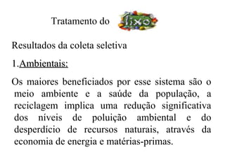 Tratamento do

Resultados da coleta seletiva
1.Ambientais:
Os maiores beneficiados por esse sistema são o
meio ambiente e a saúde da população, a
reciclagem implica uma redução significativa
dos níveis de poluição ambiental e do
desperdício de recursos naturais, através da
economia de energia e matérias-primas.
 