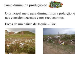 Como diminuir a produção de

O principal meio para diminuirmos a poluição, é
nos conscientizarmos e nos reeducarmos.
Fotos de um bairro de Jequié – BA:
 