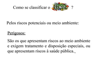 Como se classificar o            ?


Pelos riscos potenciais ou meio ambiente:

Perigosos:
São os que apresentam riscos ao meio ambiente
e exigem tratamento e disposição especiais, ou
que apresentam riscos à saúde pública.
 