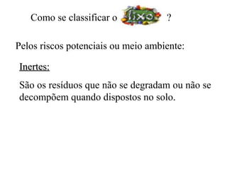 Como se classificar o            ?

Pelos riscos potenciais ou meio ambiente:

Inertes:
São os resíduos que não se degradam ou não se
decompõem quando dispostos no solo.
 