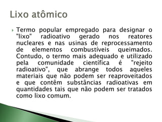  Termo popular empregado para designar o
"lixo" radioativo gerado nos reatores
nucleares e nas usinas de reprocessamento
de elementos combustíveis queimados.
Contudo, o termo mais adequado e utilizado
pela comunidade científica é "rejeito
radioativo", que abrange todos aqueles
materiais que não podem ser reaproveitados
e que contêm substâncias radioativas em
quantidades tais que não podem ser tratados
como lixo comum.
 