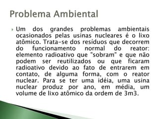  Um dos grandes problemas ambientais
ocasionados pelas usinas nucleares é o lixo
atômico. Trata-se dos resíduos que decorrem
do funcionamento normal do reator:
elemento radioativo que "sobram" e que não
podem ser reutilizados ou que ficaram
radioativo devido ao fato de entrarem em
contato, de alguma forma, com o reator
nuclear. Para se ter uma idéia, uma usina
nuclear produz por ano, em média, um
volume de lixo atômico da ordem de 3m3.
 