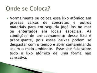  Normalmente se coloca esse lixo atômico em
grossas caixas de concretos e outros
materiais para em seguida jogá-los no mar
ou enterrados em locais especiais. As
condições de armazenamento desse lixo é
preocupante, pois essas caixas podem se
desgastar com o tempo e abrir contaminando
assim o meio ambiente. Esse site fala sobre
tudo o lixo atômico de uma forma não
cansativa.
 