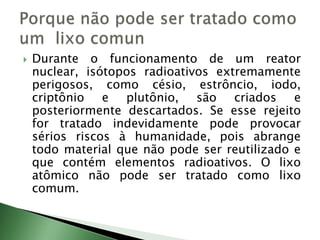  Durante o funcionamento de um reator
nuclear, isótopos radioativos extremamente
perigosos, como césio, estrôncio, iodo,
criptônio e plutônio, são criados e
posteriormente descartados. Se esse rejeito
for tratado indevidamente pode provocar
sérios riscos à humanidade, pois abrange
todo material que não pode ser reutilizado e
que contém elementos radioativos. O lixo
atômico não pode ser tratado como lixo
comum.
 