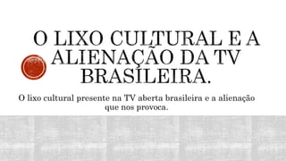 O lixo cultural presente na TV aberta brasileira e a alienação
que nos provoca.
 