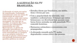  Estudos dizem que brasileiros, em média,
lêem 4 livros por ano.
 Com a popularidade da televisão, veio
também o sedentarismo. Crianças que antes
brincavam e se divertiam hoje passam suas
horas livres sentadas no sofá assistindo TV e
comendo besteiras.
 Emissoras estimulam o consumismo com
propagandas.
 A alienação causada pela TV acaba
degradando o senso crítico das pessoas.
A alienação só existe nos meios
de comunicação. A alienação
normalmente vista nos meios de
comunicação de massa por
vários autores, onde esses meios
estão sempre mandando novas
mensagens, faz com que se
acredite, na maioria das vezes,
somente nas informações
transmitidas por eles.
Basicamente, os efeitos da
alienação intensificam-se,
fazendo com que a consciência se
torne desconhecida a si própria
ou a sua própria essência e
fazendo se passar a demonstrar
um profundo desinteresse por
questões políticas ou sociais.
 
