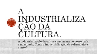 A industrialização da cultura em massa no nosso país
e no mundo. Como a industrialização da cultura afeta
a arte?
 