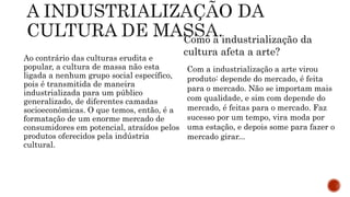 Ao contrário das culturas erudita e
popular, a cultura de massa não esta
ligada a nenhum grupo social específico,
pois é transmitida de maneira
industrializada para um público
generalizado, de diferentes camadas
socioeconômicas. O que temos, então, é a
formatação de um enorme mercado de
consumidores em potencial, atraídos pelos
produtos oferecidos pela indústria
cultural.
Como a industrialização da
cultura afeta a arte?
Com a industrialização a arte virou
produto: depende do mercado, é feita
para o mercado. Não se importam mais
com qualidade, e sim com depende do
mercado, é feitas para o mercado. Faz
sucesso por um tempo, vira moda por
uma estação, e depois some para fazer o
mercado girar...
 