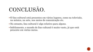  O lixo cultural está presentes em vários lugares, como na televisão,
na música, na arte, nos meios de comunicação etc.
 No entanto, lixo cultural é algo relativo para alguns.
 Infelizmente, o mundo do lixo cultural é muito vasto, já que está
presente em vários meios.
 