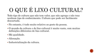 Todo tipo de cultura que não tem valor, que não agrega e não traz
nenhum tipo de conhecimento. Cultura que pode ser facilmente
descartada.
 No entanto, é tudo muito relativo ao gosto da pessoa.
 O mundo da cultura e do lixo cultural é muito vasto, com muitas
definições diferentes de lixo cultural.
 Má qualidade.
 Alienação.
 Industrialização da cultura.
 