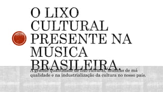 A grande quantidade de lixo cultural, músicas de má
qualidade e na industrialização da cultura no nosso país.
 