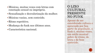  Músicas, muitas vezes com letras com
conotação sexual ou imprópria.
 Sexualização e desvalorização da mulher.
 Músicas vazias, sem conteúdo.
 Ritmo repetitivo.
 Mudança do funk nos últimos anos.
 Característica nacional.
Apesar de ser
considerado cultura e
apreciado por boa
parte da população, o
funk é, muitas vezes,
um estilo musical
pobre de ritmo, de
letra e de bom
conteúdo.
 