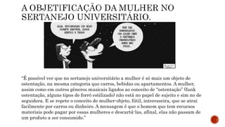 “É possível ver que no sertanejo universitário a mulher é só mais um objeto de
ostentação, na mesma categoria que carros, bebidas ou apartamentos. A mulher,
assim como em outros gêneros musicais ligados ao conceito de “ostentação” (funk
ostentação, alguns tipos de forró estilizado) não está no papel de sujeito e sim no de
seguidora. E se repete o conceito de mulher-objeto, fútil, interesseira, que se atrai
facilmente por carros ou dinheiro. A mensagem é que o homem que tem recursos
materiais pode pagar por essas mulheres e descartá-las, afinal, elas não passam de
um produto a ser consumido.”
 