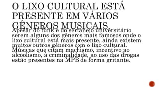Apesar do funk e do sertanejo universitário
serem alguns dos gêneros mais famosos onde o
lixo cultural está mais presente, ainda existem
muitos outros gêneros com o lixo cultural.
Músicas que citam machismo, incentivo ao
alcoolismo, à criminalidade, ao uso das drogas
estão presentes na MPB de forma gritante.
 