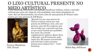 Carlo Ginzburg, historiador, antropólogo e professor italiano, critica o mercado
cultural que, para ele, longe de criar qualidade, tem outros propósitos em
vista. Em um documentário, ele critica o fato de uma pintura de Ticiano valer
menos que uma pintura de Jeff Koons
“Quando leio que uma pintura de
Ticiano é menos valiosa que uma
pintura de Jeff Koons, bem, acho isso
grotesco, mas não fico surpreso, pois
não acredito que o mercado seja bom,
ou que esteja lutando por qualidade.
Isso seria uma atitude
completamente ingênua. Quero dizer,
o Mercado, com M maiúsculo, pode
impor lixo. Há pessoas envenenadas
pela televisão e pelos anúncios
prontas para comprar lixo.” - Carlo
Ginzburg.
Penitent Magdalene,
1565, Ticiano Ballon Dog, Jeff Koons
 