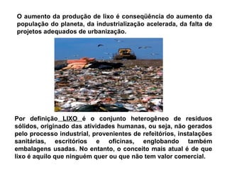 O aumento da produção de lixo é conseqüência do aumento da
população do planeta, da industrialização acelerada, da falta de
projetos adequados de urbanização.
Por definição LIXO é o conjunto heterogêneo de resíduos
sólidos, originado das atividades humanas, ou seja, não gerados
pelo processo industrial, provenientes de refeitórios, instalações
sanitárias, escritórios e oficinas, englobando também
embalagens usadas. No entanto, o conceito mais atual é de que
lixo é aquilo que ninguém quer ou que não tem valor comercial.
 