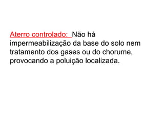Aterro controlado: Não há
impermeabilização da base do solo nem
tratamento dos gases ou do chorume,
provocando a poluição localizada.
 