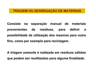 TRIAGEM OU SEGREGAÇÃO DE MATERIAIS
Consiste na separação manual de materiais
provenientes de resíduos, para definir a
possibilidade de utilização dos mesmos para outro
fins, como por exemplo para reciclagem.
A triagem somente é realizada em resíduos sólidos
que podem ser reutilizados para alguma finalidade.
 
