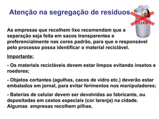 Atenção na segregação de resíduos
Importante:
- Os materiais recicláveis devem estar limpos evitando insetos e
roedores;
- Objetos cortantes (agulhas, cacos de vidro etc.) deverão estar
embalados em jornal, para evitar ferimentos nos manipuladores;
- Baterias de celular devem ser devolvidas ao fabricante, ou
depositadas em cestos especiais (cor laranja) na cidade.
Algumas empresas recolhem pilhas.
As empresas que recolhem lixo recomendam que a
separação seja feita em sacos transparentes e
preferencialmente nas cores padrão, para que o responsável
pelo processo possa identificar o material reciclável.
 