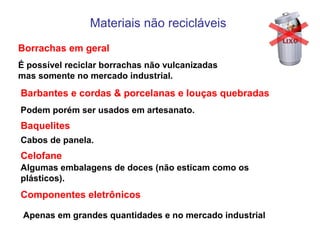 Materiais não recicláveis
Borrachas em geral
É possível reciclar borrachas não vulcanizadas
mas somente no mercado industrial.
Barbantes e cordas & porcelanas e louças quebradas
Podem porém ser usados em artesanato.
Baquelites
Cabos de panela.
Celofane
Componentes eletrônicos
Algumas embalagens de doces (não esticam como os
plásticos).
Apenas em grandes quantidades e no mercado industrial
 