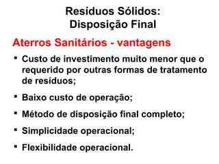 Resíduos Sólidos:
Disposição Final
Aterros Sanitários - vantagens
 Custo de investimento muito menor que o
requerido por outras formas de tratamento
de resíduos;
 Baixo custo de operação;
 Método de disposição final completo;
 Simplicidade operacional;
 Flexibilidade operacional.
 