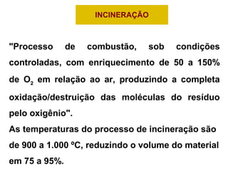 INCINERAÇÃO
"Processo de combustão, sob condições
controladas, com enriquecimento de 50 a 150%
de O2
em relação ao ar, produzindo a completa
oxidação/destruição das moléculas do resíduo
pelo oxigênio".
As temperaturas do processo de incineração são
de 900 a 1.000 ºC, reduzindo o volume do material
em 75 a 95%.
 