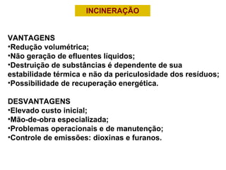 INCINERAÇÃO
VANTAGENS
•Redução volumétrica;
•Não geração de efluentes líquidos;
•Destruição de substâncias é dependente de sua
estabilidade térmica e não da periculosidade dos resíduos;
•Possibilidade de recuperação energética.
DESVANTAGENS
•Elevado custo inicial;
•Mão-de-obra especializada;
•Problemas operacionais e de manutenção;
•Controle de emissões: dioxinas e furanos.
 