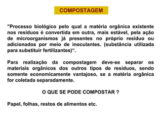 COMPOSTAGEM
 
"Processo  biológico  pelo  qual  a  matéria  orgânica  existente 
nos resíduos é convertida em outra, mais estável, pela ação 
de  microorganismos  já  presentes  no  próprio  resíduo  ou 
adicionados  por  meio  de  inoculantes.  (substância  utilizada 
para substituir fertilizantes)“.
Para  realização  da  compostagem  deve-se  separar  os 
materiais  orgânicos  dos  outros  tipos  de  resíduos,  sendo 
somente  economicamente  vantajoso,  se  a  matéria  orgânica 
for coletada separadamente.
O QUE SE PODE COMPOSTAR ?
Papel, folhas, restos de alimentos etc. 
 