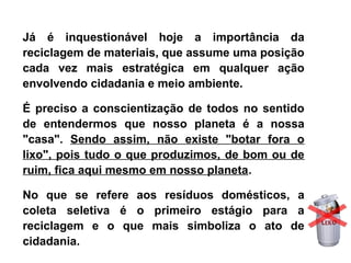 Já  é  inquestionável  hoje  a  importância  da 
reciclagem de materiais, que assume uma posição 
cada  vez  mais  estratégica  em  qualquer  ação 
envolvendo cidadania e meio ambiente.
É preciso a conscientização de todos no sentido 
de  entendermos  que  nosso  planeta  é  a  nossa 
"casa".  Sendo  assim,  não  existe  "botar  fora  o 
lixo", pois tudo o que produzimos, de bom ou de 
ruim, fica aqui mesmo em nosso planeta.
No  que  se  refere  aos  resíduos  domésticos,  a 
coleta  seletiva  é  o  primeiro  estágio  para  a 
reciclagem  e  o  que  mais  simboliza  o  ato  de 
cidadania.
 