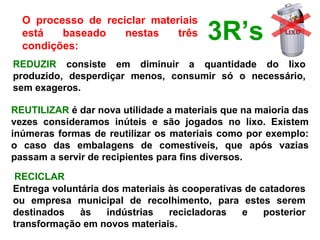 O  processo  de  reciclar  materiais 
está  baseado  nestas  três 
condições:
REDUZIR  consiste  em  diminuir  a  quantidade  do  lixo 
produzido,  desperdiçar  menos,  consumir  só  o  necessário, 
sem exageros.
REUTILIZAR é dar nova utilidade a materiais que na maioria das 
vezes  consideramos  inúteis  e  são  jogados  no  lixo.  Existem 
inúmeras formas de reutilizar os materiais como por exemplo: 
o  caso  das  embalagens  de  comestíveis,  que  após  vazias 
passam a servir de recipientes para fins diversos.
RECICLAR
Entrega voluntária dos materiais às cooperativas de catadores 
ou  empresa  municipal  de  recolhimento,  para  estes  serem 
destinados  às  indústrias  recicladoras  e  posterior 
transformação em novos materiais.
3R’s
 