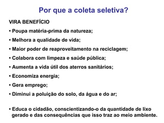 Por que a coleta seletiva?
VIRA BENEFÍCIO
• Poupa matéria-prima da natureza;
• Melhora a qualidade de vida;
• Maior poder de reaproveitamento na reciclagem;
• Colabora com limpeza e saúde pública;
• Aumenta a vida útil dos aterros sanitários;
• Economiza energia;
• Gera emprego;
• Diminui a poluição do solo, da água e do ar;
• Educa o cidadão, conscientizando-o da quantidade de lixo
  gerado e das consequências que isso traz ao meio ambiente.
 