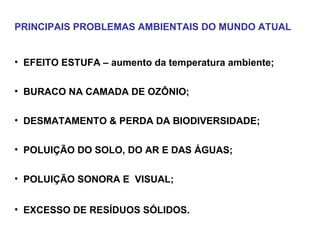 PRINCIPAIS PROBLEMAS AMBIENTAIS DO MUNDO ATUAL
• EFEITO ESTUFA – aumento da temperatura ambiente;
• BURACO NA CAMADA DE OZÔNIO;
• DESMATAMENTO & PERDA DA BIODIVERSIDADE;
• POLUIÇÃO DO SOLO, DO AR E DAS ÁGUAS;
• POLUIÇÃO SONORA E VISUAL;
• EXCESSO DE RESÍDUOS SÓLIDOS.
 