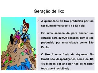 Geração de lixo
• A quantidade de lixo produzida por um
ser humano varia de 1 a 5 kg / dia;
• Em uma semana dá para encher um
estádio para 80.000 pessoas com o lixo
produzido por uma cidade como São
Paulo;
• O lixo é uma fonte de riquezas. No
Brasil são desperdiçados cerca de R$
4,6 bilhões por ano por não se reciclar
tudo que é reciclável;
 