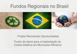 Fundos Regionais no Brasil




   Projeto Reciclando Oportunidades
 Fundo de Apoio para a Implantação da
 Coleta Seletiva em Municípios Mineiros
 