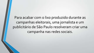 Para acabar com o lixo produzido durante as
campanhas eleitorais, uma jornalista e um
publicitário de São Paulo resolveram criar uma
campanha nas redes sociais.
 