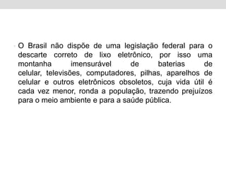 O Brasil não dispõe de uma legislação federal para o descarte correto de lixo eletrônico, por isso uma montanha imensurável de baterias de celular, televisões, computadores, pilhas, aparelhos de celular e outros eletrônicos obsoletos, cuja vida útil é cada vez menor, ronda a população, trazendo prejuízos para o meio ambiente e para a saúde pública.