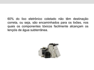60% do lixo eletrônico coletado não têm destinação correta, ou seja, são encaminhados para os lixões, nos quais os componentes tóxicos facilmente alcançam os lençóis de água subterrânea.