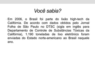 Vocêsabia?Em 2006, o Brasil foi parte do lixão high-tech da Califórnia. De acordo com dados obtidos pelo Jornal Folha de São Paulo no DTSC (sigla em inglês para Departamento de Controle de Substâncias Tóxicas da Califórnia), 1.190 toneladas de lixo eletrônico foram enviadas do Estado norte-americano ao Brasil naquele ano. 