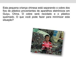 Esta pequena criança chinesa está separando o cobre dos fios de plástico provenientes de aparelhos eletrônicos em Guiyu, China. O cobre será reciclado e o plástico queimado. O que você pode fazer para minimizar esta situação?
