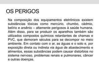 OS PERIGOSNa composição dos equipamentos eletrônicos existem substâncias tóxicas como mercúrio, chumbo, cádmio, belírio e arsênio – altamente perigosos à saúde humana. Além disso, para se produzir os aparelhos também são utilizados compostos químicos retardantes de chamas e PVC, que demoram séculos para se decompor no meio ambiente. Em contato com o ar, as águas e o solo e, por exposição direta ou indireta via água de abastecimento e alimentos, essas substâncias podem causar distúrbios no sistema nervoso, problemas renais e pulmonares, câncer e outras doenças.