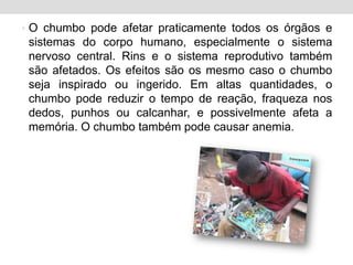 O chumbo pode afetar praticamente todos os órgãos e sistemas do corpo humano, especialmente o sistema nervoso central. Rins e o sistema reprodutivo também são afetados. Os efeitos são os mesmo caso o chumbo seja inspirado ou ingerido. Em altas quantidades, o chumbo pode reduzir o tempo de reação, fraqueza nos dedos, punhos ou calcanhar, e possivelmente afeta a memória. O chumbo também pode causar anemia.