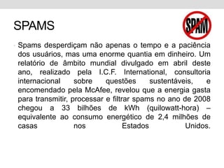 SPAMSSpams desperdiçam não apenas o tempo e a paciência dos usuários, mas uma enorme quantia em dinheiro. Um relatório de âmbito mundial divulgado em abril deste ano, realizado pela I.C.F. International, consultoria internacional sobre questões sustentáveis, e encomendado pela McAfee, revelou que a energia gasta para transmitir, processar e filtrar spams no ano de 2008 chegou a 33 bilhões de kWh (quilowatt-hora) – equivalente ao consumo energético de 2,4 milhões de casas nos Estados Unidos.