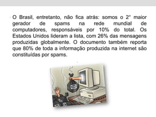 O Brasil, entretanto, não fica atrás: somos o 2° maior gerador de spams na rede mundial de computadores, responsáveis por 10% do total. Os Estados Unidos lideram a lista, com 26% das mensagens produzidas globalmente. O documento também reporta que 80% de toda a informação produzida na internet são constituídas por spams.