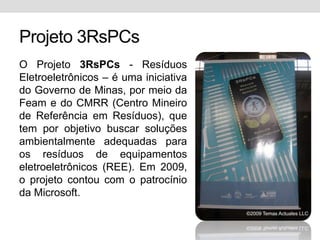 Projeto 3RsPCsO Projeto 3RsPCs - Resíduos Eletroeletrônicos – é uma iniciativa do Governo de Minas, por meio da Feam e do CMRR (Centro Mineiro de Referência em Resíduos), que tem por objetivo buscar soluções ambientalmente adequadas para os resíduos de equipamentos eletroeletrônicos (REE). Em 2009, o projeto contou com o patrocínio da Microsoft. 